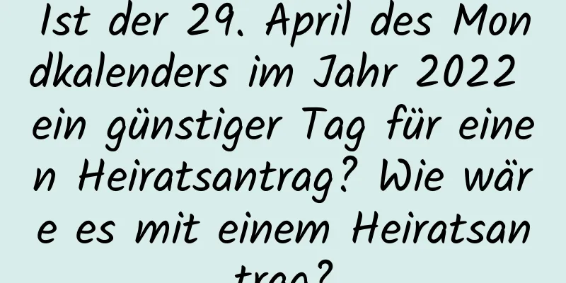 Ist der 29. April des Mondkalenders im Jahr 2022 ein günstiger Tag für einen Heiratsantrag? Wie wäre es mit einem Heiratsantrag?