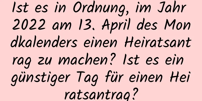 Ist es in Ordnung, im Jahr 2022 am 13. April des Mondkalenders einen Heiratsantrag zu machen? Ist es ein günstiger Tag für einen Heiratsantrag?