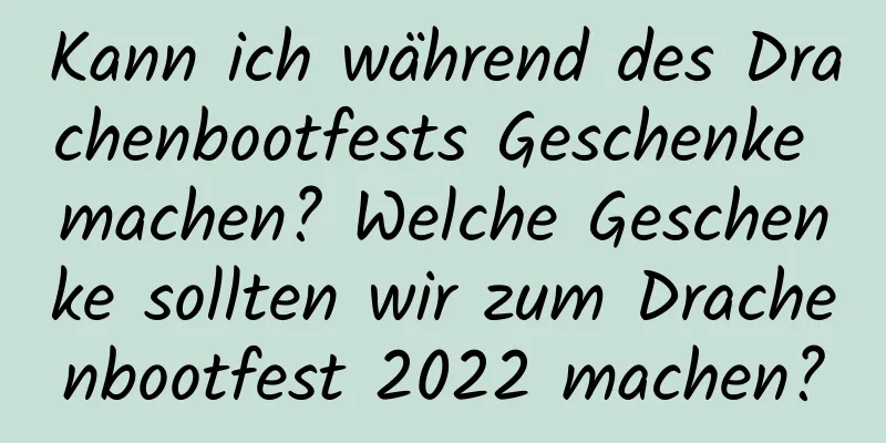 Kann ich während des Drachenbootfests Geschenke machen? Welche Geschenke sollten wir zum Drachenbootfest 2022 machen?