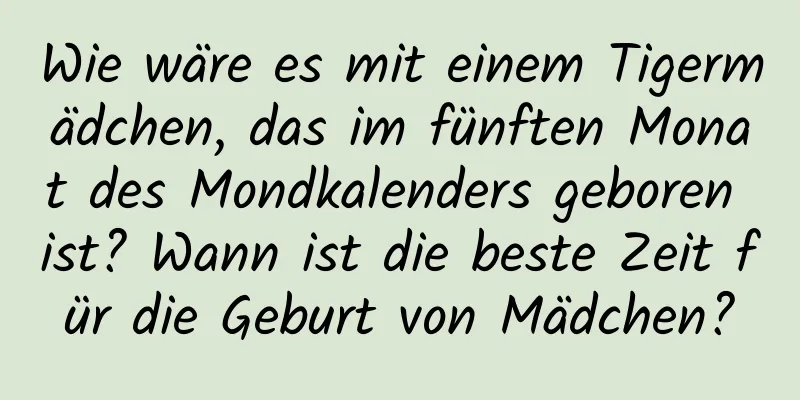 Wie wäre es mit einem Tigermädchen, das im fünften Monat des Mondkalenders geboren ist? Wann ist die beste Zeit für die Geburt von Mädchen?