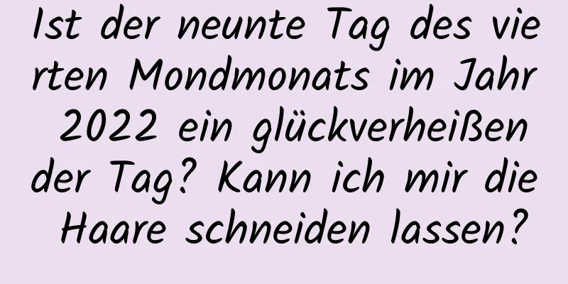 Ist der neunte Tag des vierten Mondmonats im Jahr 2022 ein glückverheißender Tag? Kann ich mir die Haare schneiden lassen?