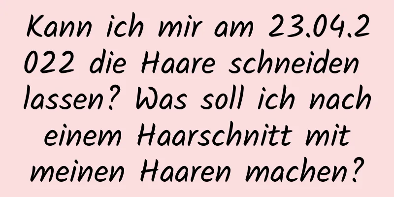 Kann ich mir am 23.04.2022 die Haare schneiden lassen? Was soll ich nach einem Haarschnitt mit meinen Haaren machen?