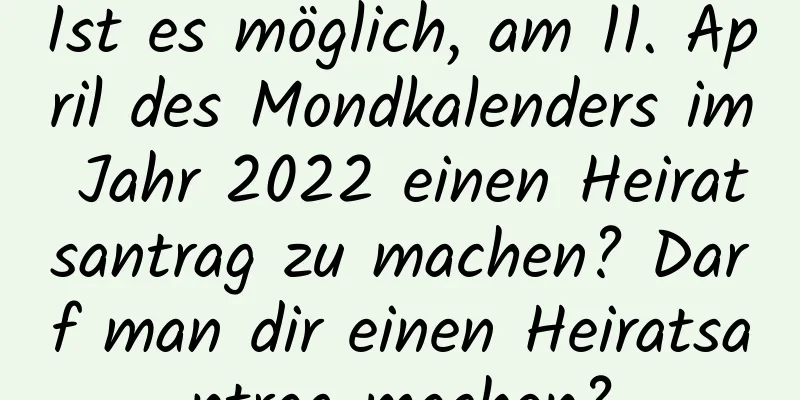 Ist es möglich, am 11. April des Mondkalenders im Jahr 2022 einen Heiratsantrag zu machen? Darf man dir einen Heiratsantrag machen?