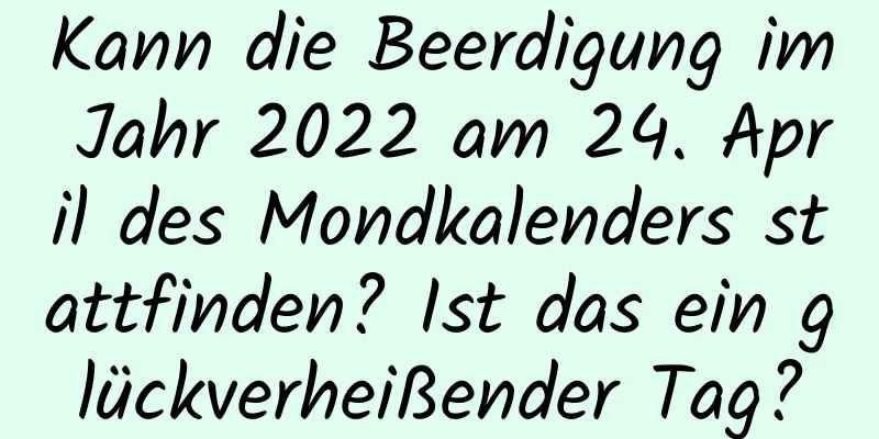 Kann die Beerdigung im Jahr 2022 am 24. April des Mondkalenders stattfinden? Ist das ein glückverheißender Tag?