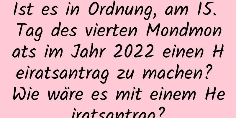 Ist es in Ordnung, am 15. Tag des vierten Mondmonats im Jahr 2022 einen Heiratsantrag zu machen? Wie wäre es mit einem Heiratsantrag?