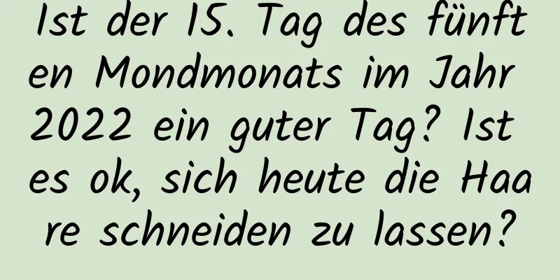 Ist der 15. Tag des fünften Mondmonats im Jahr 2022 ein guter Tag? Ist es ok, sich heute die Haare schneiden zu lassen?