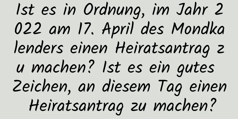 Ist es in Ordnung, im Jahr 2022 am 17. April des Mondkalenders einen Heiratsantrag zu machen? Ist es ein gutes Zeichen, an diesem Tag einen Heiratsantrag zu machen?