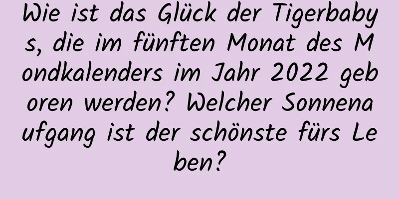 Wie ist das Glück der Tigerbabys, die im fünften Monat des Mondkalenders im Jahr 2022 geboren werden? Welcher Sonnenaufgang ist der schönste fürs Leben?