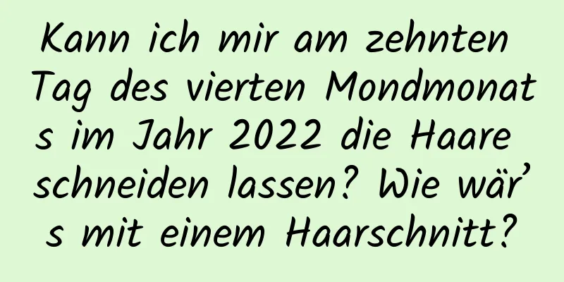 Kann ich mir am zehnten Tag des vierten Mondmonats im Jahr 2022 die Haare schneiden lassen? Wie wär’s mit einem Haarschnitt?