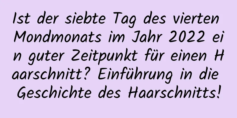 Ist der siebte Tag des vierten Mondmonats im Jahr 2022 ein guter Zeitpunkt für einen Haarschnitt? Einführung in die Geschichte des Haarschnitts!