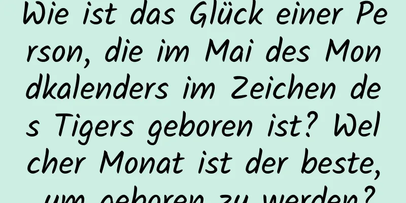 Wie ist das Glück einer Person, die im Mai des Mondkalenders im Zeichen des Tigers geboren ist? Welcher Monat ist der beste, um geboren zu werden?