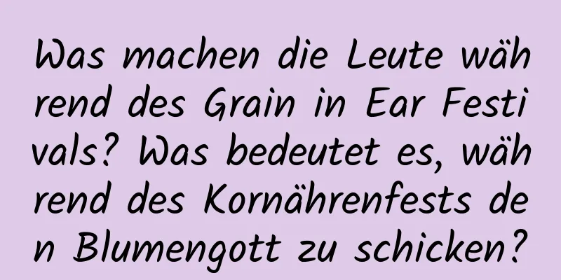 Was machen die Leute während des Grain in Ear Festivals? Was bedeutet es, während des Kornährenfests den Blumengott zu schicken?