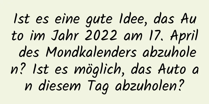 Ist es eine gute Idee, das Auto im Jahr 2022 am 17. April des Mondkalenders abzuholen? Ist es möglich, das Auto an diesem Tag abzuholen?