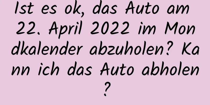 Ist es ok, das Auto am 22. April 2022 im Mondkalender abzuholen? Kann ich das Auto abholen?