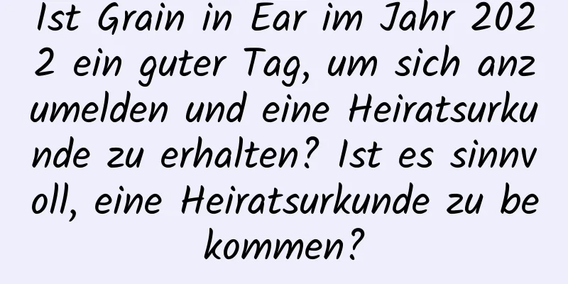 Ist Grain in Ear im Jahr 2022 ein guter Tag, um sich anzumelden und eine Heiratsurkunde zu erhalten? Ist es sinnvoll, eine Heiratsurkunde zu bekommen?