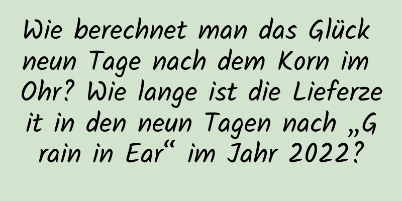 Wie berechnet man das Glück neun Tage nach dem Korn im Ohr? Wie lange ist die Lieferzeit in den neun Tagen nach „Grain in Ear“ im Jahr 2022?