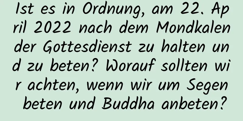 Ist es in Ordnung, am 22. April 2022 nach dem Mondkalender Gottesdienst zu halten und zu beten? Worauf sollten wir achten, wenn wir um Segen beten und Buddha anbeten?