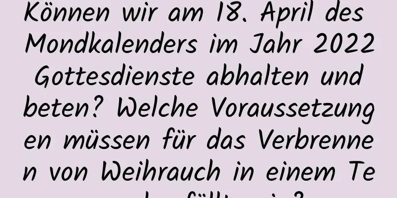 Können wir am 18. April des Mondkalenders im Jahr 2022 Gottesdienste abhalten und beten? Welche Voraussetzungen müssen für das Verbrennen von Weihrauch in einem Tempel erfüllt sein?