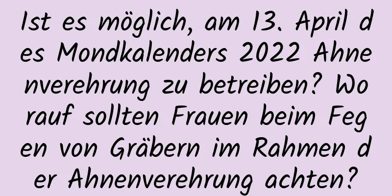 Ist es möglich, am 13. April des Mondkalenders 2022 Ahnenverehrung zu betreiben? Worauf sollten Frauen beim Fegen von Gräbern im Rahmen der Ahnenverehrung achten?