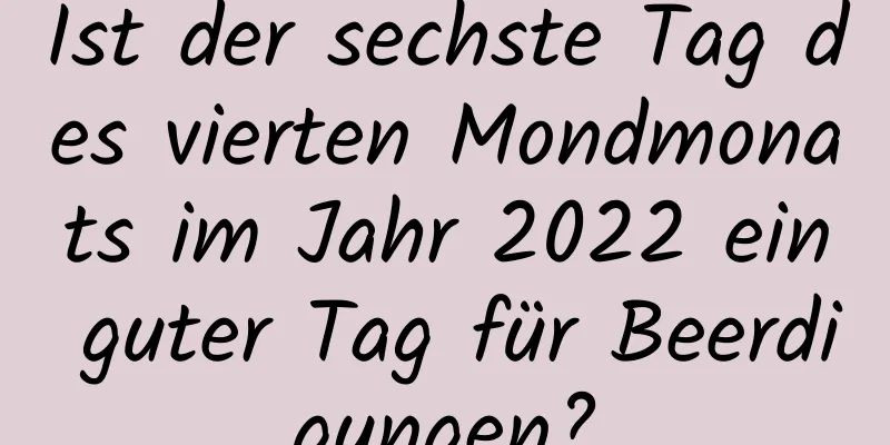 Ist der sechste Tag des vierten Mondmonats im Jahr 2022 ein guter Tag für Beerdigungen?