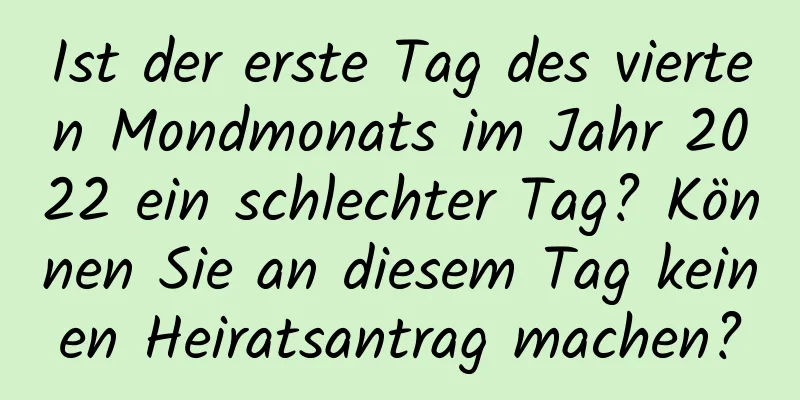 Ist der erste Tag des vierten Mondmonats im Jahr 2022 ein schlechter Tag? Können Sie an diesem Tag keinen Heiratsantrag machen?