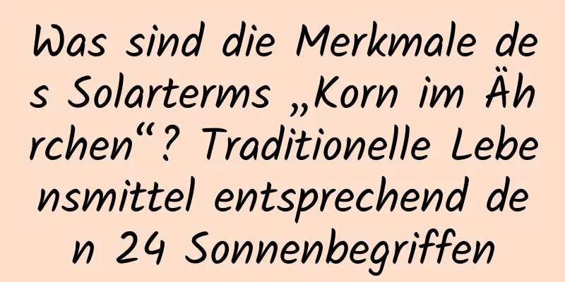 Was sind die Merkmale des Solarterms „Korn im Ährchen“? Traditionelle Lebensmittel entsprechend den 24 Sonnenbegriffen