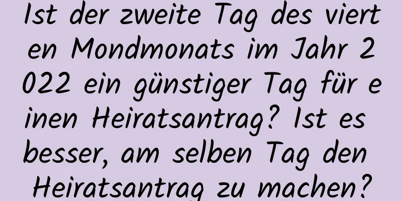 Ist der zweite Tag des vierten Mondmonats im Jahr 2022 ein günstiger Tag für einen Heiratsantrag? Ist es besser, am selben Tag den Heiratsantrag zu machen?