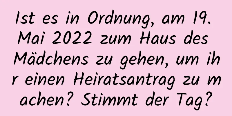 Ist es in Ordnung, am 19. Mai 2022 zum Haus des Mädchens zu gehen, um ihr einen Heiratsantrag zu machen? Stimmt der Tag?