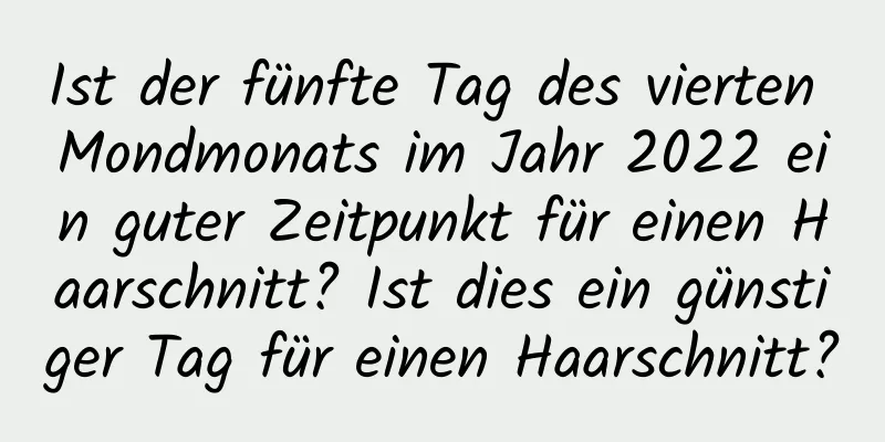 Ist der fünfte Tag des vierten Mondmonats im Jahr 2022 ein guter Zeitpunkt für einen Haarschnitt? Ist dies ein günstiger Tag für einen Haarschnitt?