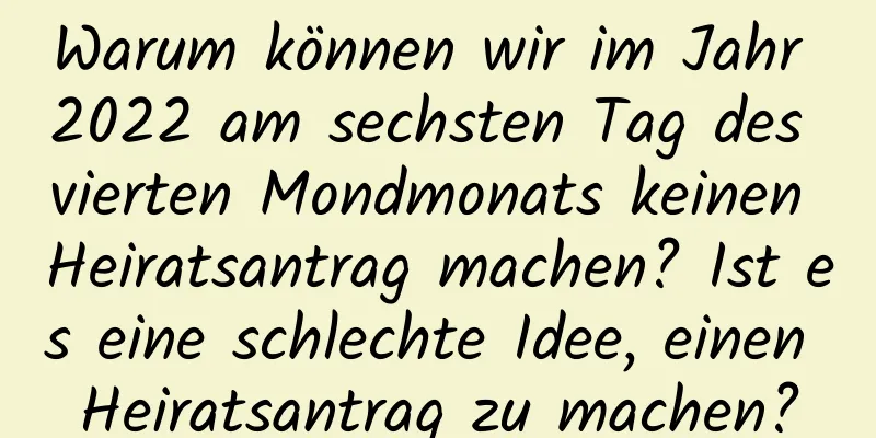 Warum können wir im Jahr 2022 am sechsten Tag des vierten Mondmonats keinen Heiratsantrag machen? Ist es eine schlechte Idee, einen Heiratsantrag zu machen?