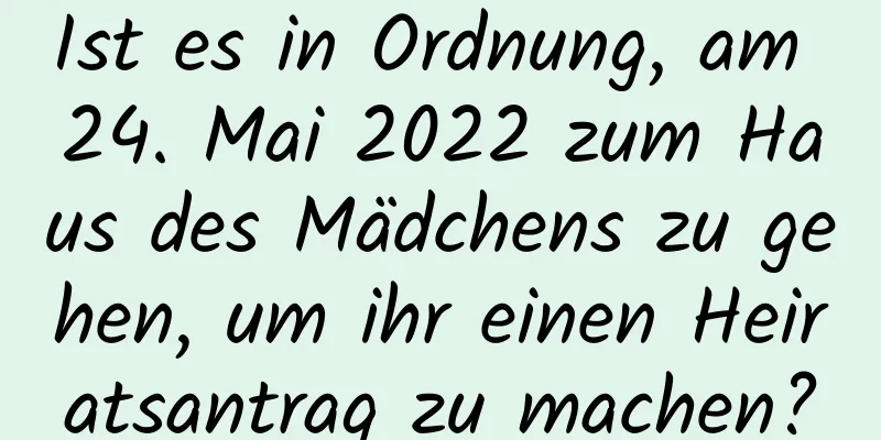 Ist es in Ordnung, am 24. Mai 2022 zum Haus des Mädchens zu gehen, um ihr einen Heiratsantrag zu machen?