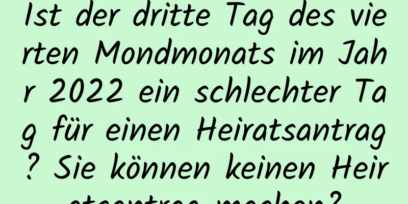 Ist der dritte Tag des vierten Mondmonats im Jahr 2022 ein schlechter Tag für einen Heiratsantrag? Sie können keinen Heiratsantrag machen?