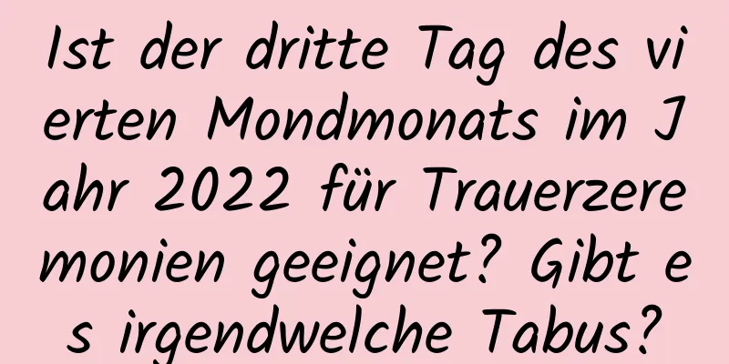 Ist der dritte Tag des vierten Mondmonats im Jahr 2022 für Trauerzeremonien geeignet? Gibt es irgendwelche Tabus?