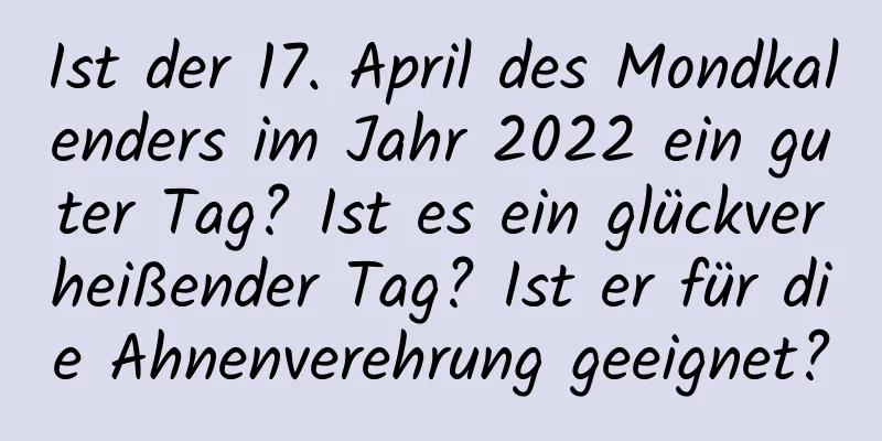 Ist der 17. April des Mondkalenders im Jahr 2022 ein guter Tag? Ist es ein glückverheißender Tag? Ist er für die Ahnenverehrung geeignet?