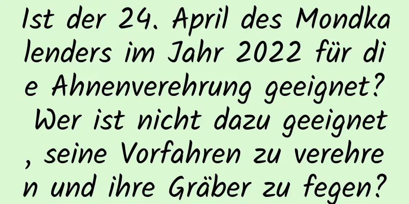 Ist der 24. April des Mondkalenders im Jahr 2022 für die Ahnenverehrung geeignet? Wer ist nicht dazu geeignet, seine Vorfahren zu verehren und ihre Gräber zu fegen?