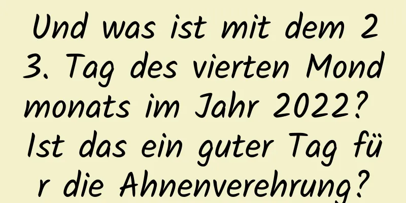 Und was ist mit dem 23. Tag des vierten Mondmonats im Jahr 2022? Ist das ein guter Tag für die Ahnenverehrung?