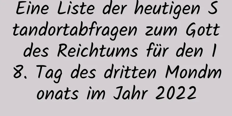 Eine Liste der heutigen Standortabfragen zum Gott des Reichtums für den 18. Tag des dritten Mondmonats im Jahr 2022