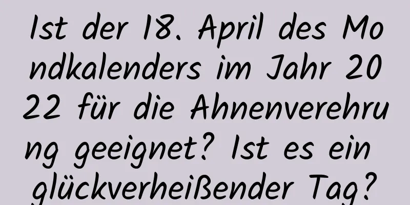 Ist der 18. April des Mondkalenders im Jahr 2022 für die Ahnenverehrung geeignet? Ist es ein glückverheißender Tag?