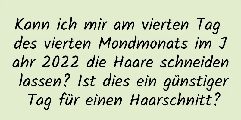 Kann ich mir am vierten Tag des vierten Mondmonats im Jahr 2022 die Haare schneiden lassen? Ist dies ein günstiger Tag für einen Haarschnitt?