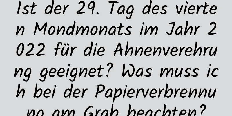 Ist der 29. Tag des vierten Mondmonats im Jahr 2022 für die Ahnenverehrung geeignet? Was muss ich bei der Papierverbrennung am Grab beachten?