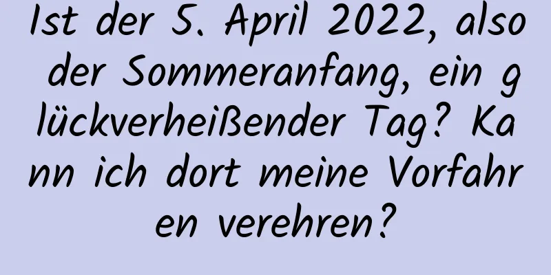 Ist der 5. April 2022, also der Sommeranfang, ein glückverheißender Tag? Kann ich dort meine Vorfahren verehren?