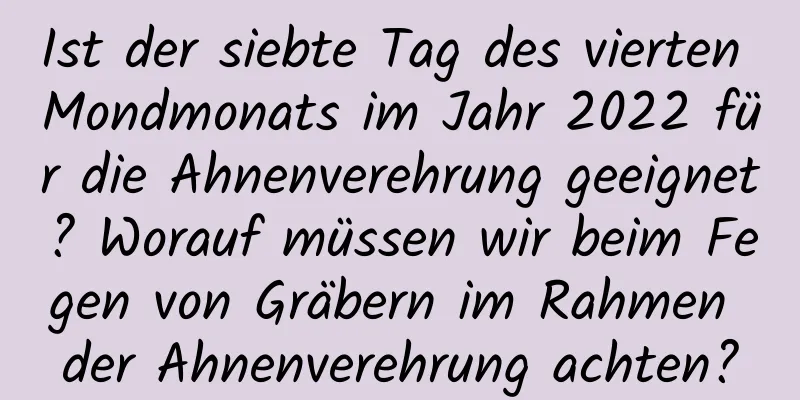 Ist der siebte Tag des vierten Mondmonats im Jahr 2022 für die Ahnenverehrung geeignet? Worauf müssen wir beim Fegen von Gräbern im Rahmen der Ahnenverehrung achten?