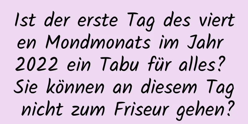 Ist der erste Tag des vierten Mondmonats im Jahr 2022 ein Tabu für alles? Sie können an diesem Tag nicht zum Friseur gehen?