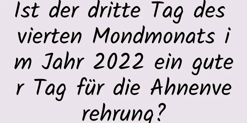 Ist der dritte Tag des vierten Mondmonats im Jahr 2022 ein guter Tag für die Ahnenverehrung?