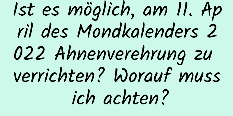 Ist es möglich, am 11. April des Mondkalenders 2022 Ahnenverehrung zu verrichten? Worauf muss ich achten?