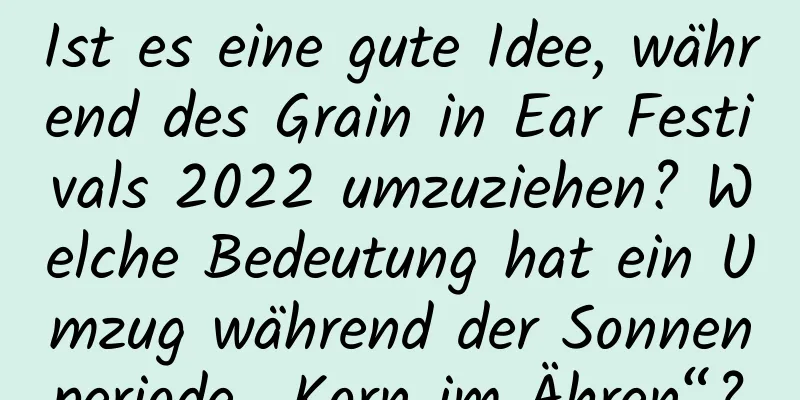 Ist es eine gute Idee, während des Grain in Ear Festivals 2022 umzuziehen? Welche Bedeutung hat ein Umzug während der Sonnenperiode „Korn im Ähren“?