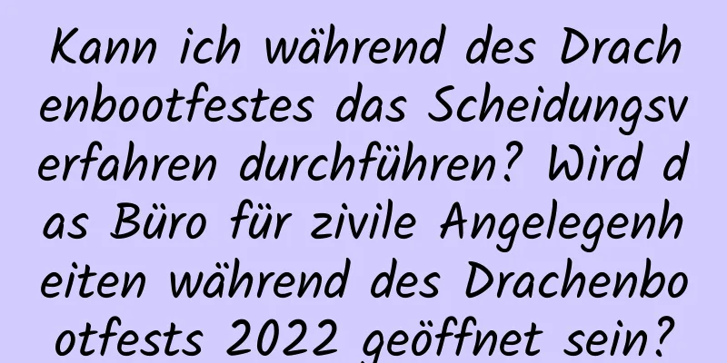 Kann ich während des Drachenbootfestes das Scheidungsverfahren durchführen? Wird das Büro für zivile Angelegenheiten während des Drachenbootfests 2022 geöffnet sein?