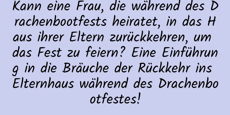 Kann eine Frau, die während des Drachenbootfests heiratet, in das Haus ihrer Eltern zurückkehren, um das Fest zu feiern? Eine Einführung in die Bräuche der Rückkehr ins Elternhaus während des Drachenbootfestes!