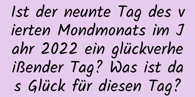 Ist der neunte Tag des vierten Mondmonats im Jahr 2022 ein glückverheißender Tag? Was ist das Glück für diesen Tag?