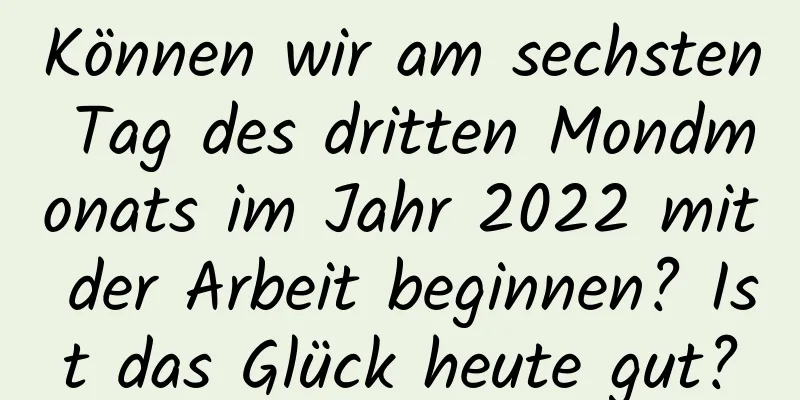 Können wir am sechsten Tag des dritten Mondmonats im Jahr 2022 mit der Arbeit beginnen? Ist das Glück heute gut?